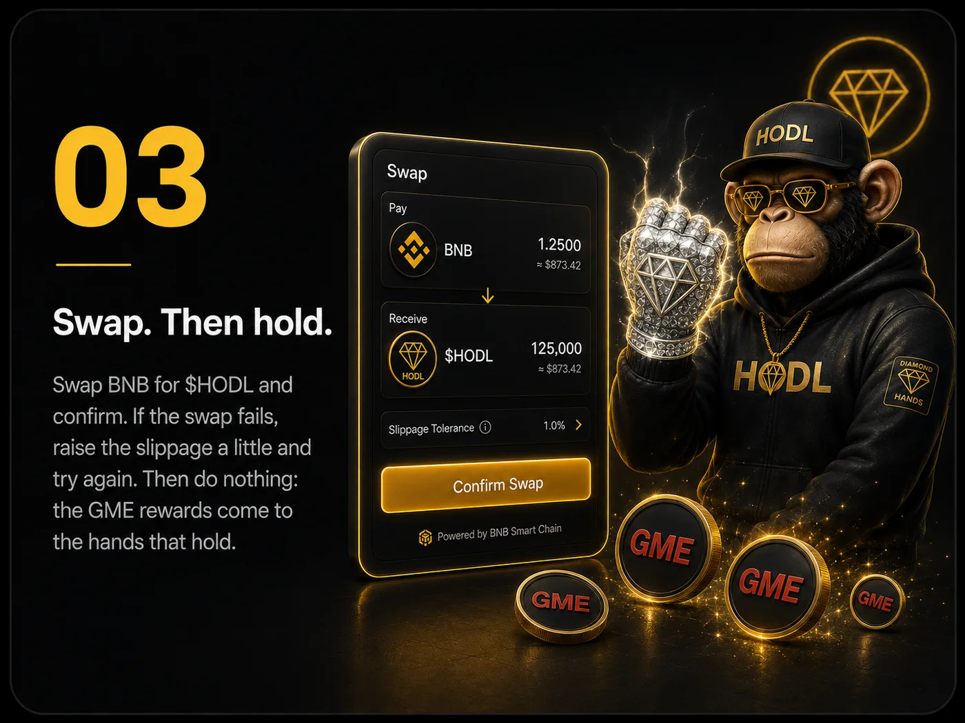 Step 03 — Swap. Then hold.. Swap BNB for $HODL and confirm. If the swap fails, raise the slippage a little and try again. Then do nothing: the GME rewards come to the hands that hold.